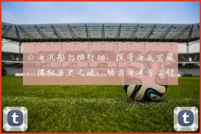 公海沉船打捞行动，探寻海底宝藏，揭秘历史之谜，助力海洋考古研究