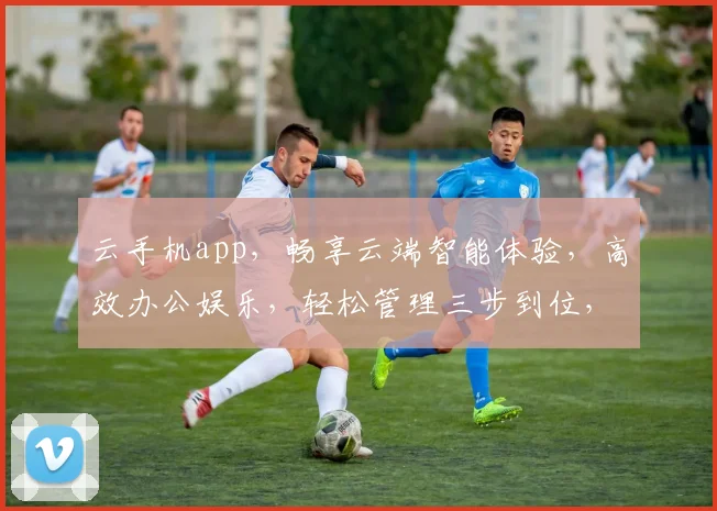 云手机app，畅享云端智能体验，高效办公娱乐，轻松管理三步到位，轻松驾驭生活