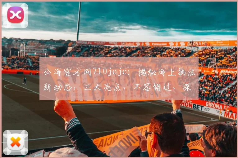 公海官方网710jcjc：揭秘海上执法新动态，三大亮点，不容错过，深度解析