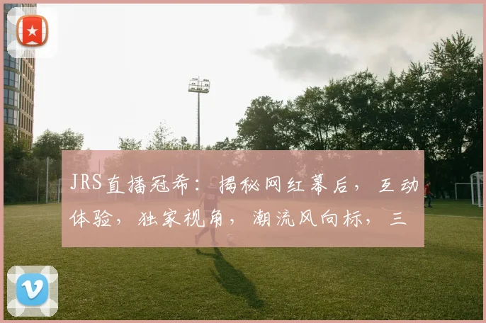 JRS直播冠希：揭秘网红幕后，互动体验，独家视角，潮流风向标，三重惊喜等你来